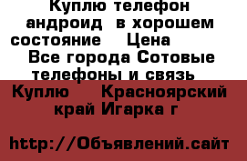 Куплю телефон андроид, в хорошем состояние  › Цена ­ 1 000 - Все города Сотовые телефоны и связь » Куплю   . Красноярский край,Игарка г.